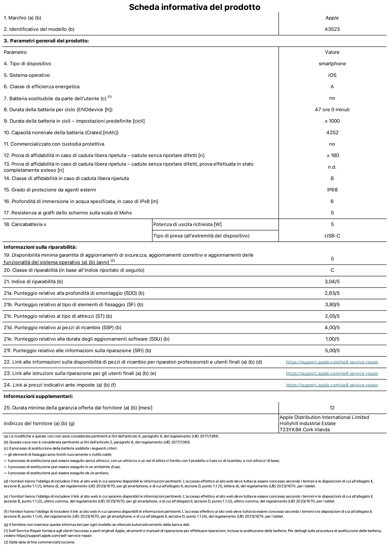 Scheda informativa del prodotto per iPhone 17 Pro, modello A3523. Fornito da Apple Distribution International Limited, Hollyhill Industrial Estate, T23 YK84, Cork, Irlanda. Tipo di dispositivo: smartphone. Sistema operativo: iOS. Classe di efficienza energetica: A. Batteria sostituibile da parte dell’utente: no. Durata della batteria per ciclo: 47 ore. Durata della batteria in cicli (impostazioni predefinite): maggiore o uguale a 1000. Capacità nominale della batteria: 4252 milliampere-ora. Commercializzato con custodia protettiva: no. Prova di affidabilità in caso di caduta libera ripetuta (cadute senza riportare difetti): maggiore o uguale a 180. Prova di affidabilità in caso di caduta libera ripetuta (cadute senza riportare difetti, prova effettuata in stato completamente esteso): non disponibile. Classe di affidabilità nel caso di caduta libera ripetuta: B. Grado di protezione da agenti esterni: IP68. Profondità di immersione in acqua specificata, in caso di IPx8: 6 metri. Resistenza ai graffi dello schermo sulla scala di Mohs: 5. Potenza di uscita richiesta per il caricabatterie: 5W. Tipo di presa per il caricabatterie (all’estremità del dispositivo): USB-C. Disponibilità minima garantita di aggiornamenti di sicurezza, aggiornamenti correttivi e aggiornamenti delle funzionalità del sistema operativo: 5 anni. Classe di riparabilità: C. Indice di riparabilità: 3,04 su 5. Punteggio relativo alla profondità di smontaggio (SDD): 2,65 su 5. Punteggio relativo al tipo di elementi di fissaggio: 3,80 su 5. Punteggio relativo al tipo di attrezzi: 2,05 su 5. Punteggio relativo ai pezzi di ricambio: 4,00 su 5. Punteggio relativo alla durata degli aggiornamenti software: 1,00 su 5. Punteggio relativo alle informazioni sulla riparazione: 5,00 su 5. Link alle informazioni sulla disponibilità di pezzi di ricambio per riparatori professionisti e utenti finali: https://support.apple.com/it-it/self-service-repair. Link alle istruzioni sulla riparazione per gli utenti finali: https://support.apple.com/it-it/self-service-repair. Link ai prezzi indicativi ante imposte: https://support.apple.com/it-it/self-service-repair. È prevista una garanzia generale di 12 mesi.